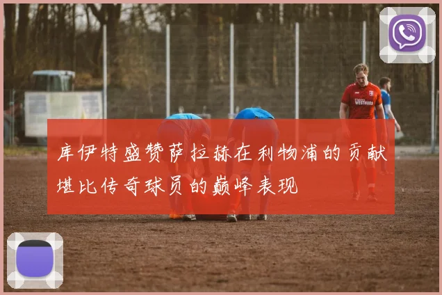库伊特盛赞萨拉赫在利物浦的贡献堪比传奇球员的巅峰表现