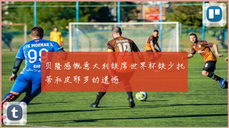 贝隆感慨意大利缺席世界杯缺少托蒂和皮耶罗的遗憾