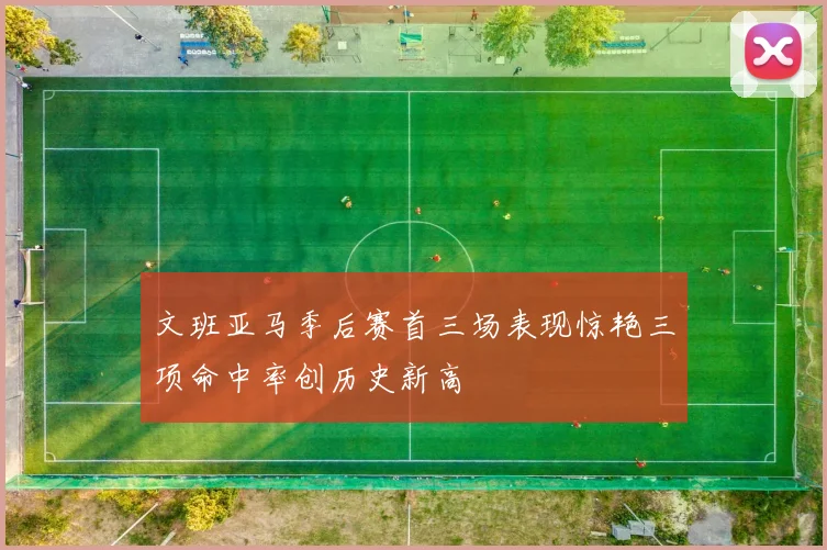 文班亚马季后赛首三场表现惊艳三项命中率创历史新高