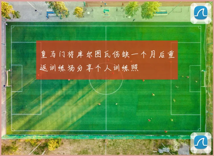 皇马门将库尔图瓦伤缺一个月后重返训练场分享个人训练照