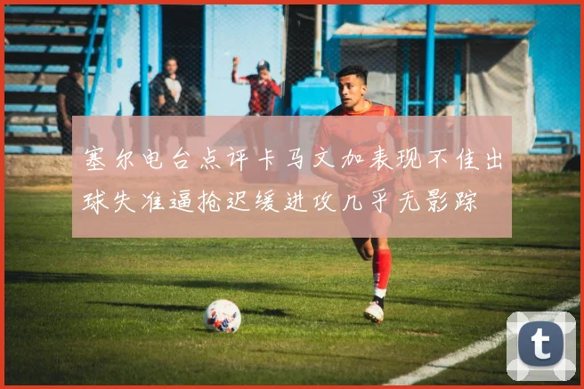 塞尔电台点评卡马文加表现不佳出球失准逼抢迟缓进攻几乎无影踪