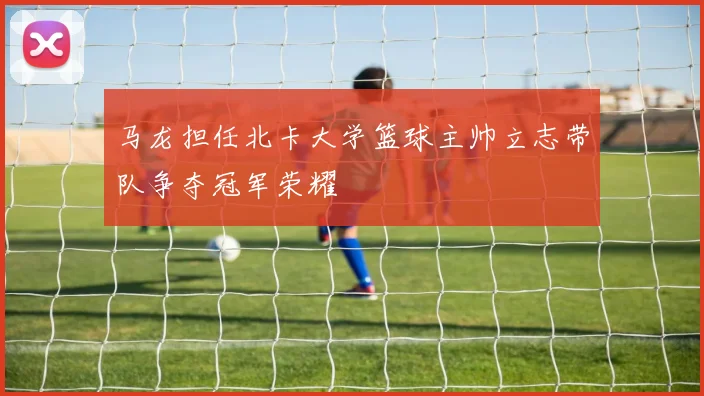 马龙担任北卡大学篮球主帅立志带队争夺冠军荣耀