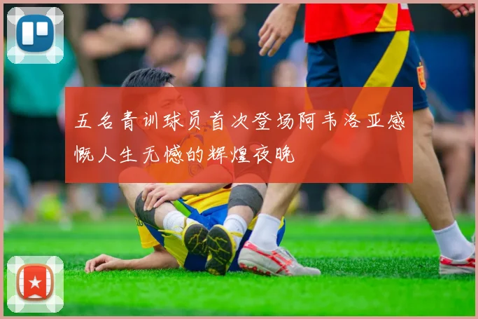 五名青训球员首次登场阿韦洛亚感慨人生无憾的辉煌夜晚