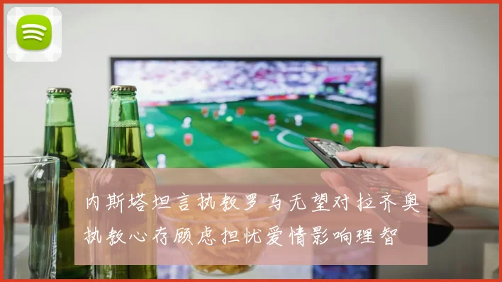 内斯塔坦言执教罗马无望对拉齐奥执教心存顾虑担忧爱情影响理智