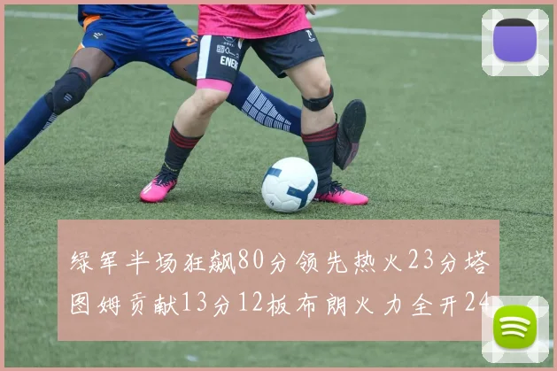 绿军半场狂飙80分领先热火23分塔图姆贡献13分12板布朗火力全开24分