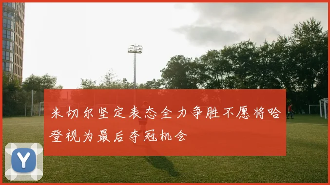米切尔坚定表态全力争胜不愿将哈登视为最后夺冠机会