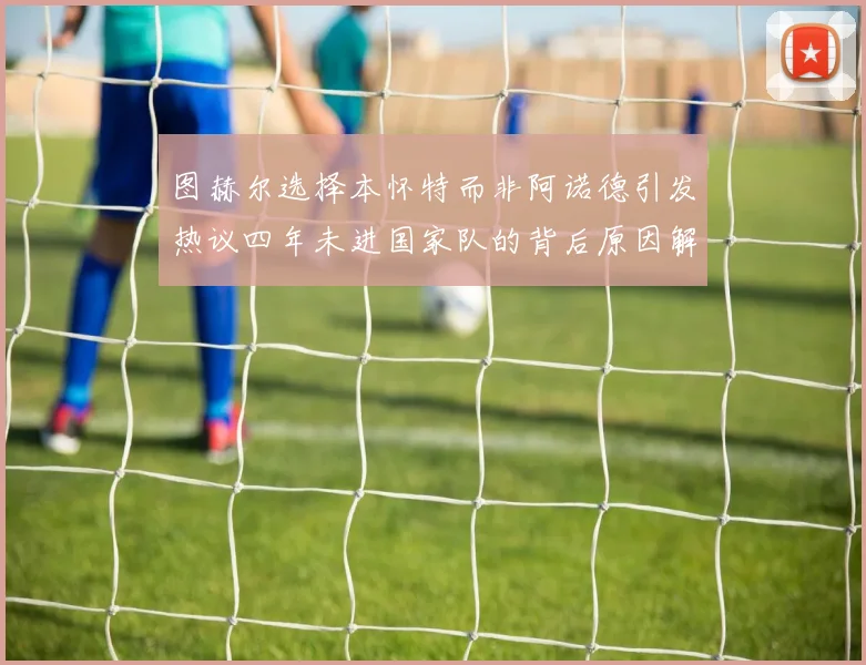 图赫尔选择本怀特而非阿诺德引发热议四年未进国家队的背后原因解析